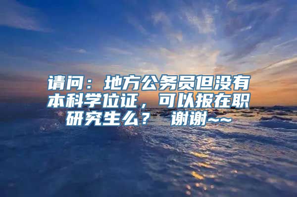 请问：地方公务员但没有本科学位证，可以报在职研究生么？ 谢谢~~