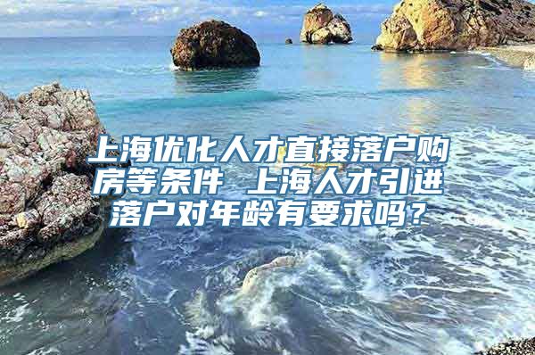 上海优化人才直接落户购房等条件 上海人才引进落户对年龄有要求吗？