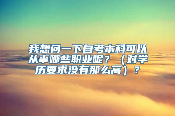 我想问一下自考本科可以从事哪些职业呢？（对学历要求没有那么高）？