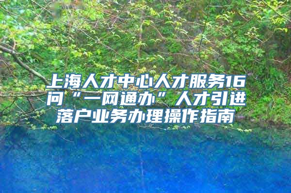 上海人才中心人才服务16问“一网通办”人才引进落户业务办理操作指南