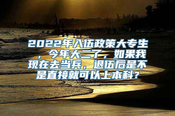 2022年入伍政策大专生 ，今年大二了，如果我现在去当兵，退伍后是不是直接就可以上本科？