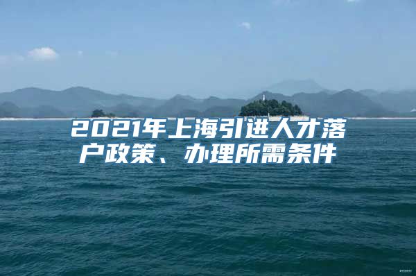 2021年上海引进人才落户政策、办理所需条件