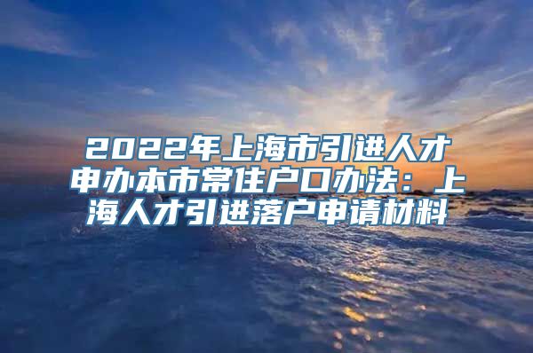 2022年上海市引进人才申办本市常住户口办法：上海人才引进落户申请材料