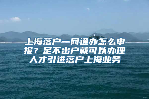 上海落户一网通办怎么申报？足不出户就可以办理人才引进落户上海业务