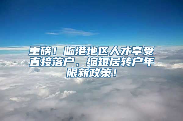 重磅！临港地区人才享受直接落户、缩短居转户年限新政策！