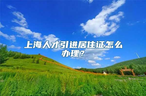 上海人才引进居住证怎么办理？