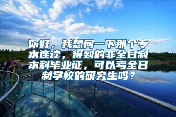 你好，我想问一下那个专本连读，得到的非全日制本科毕业证，可以考全日制学校的研究生吗？