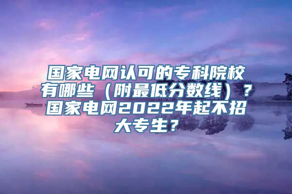 国家电网认可的专科院校有哪些（附最低分数线）？国家电网2022年起不招大专生？