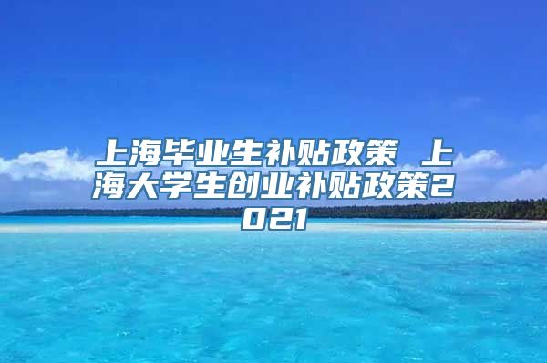 上海毕业生补贴政策 上海大学生创业补贴政策2021