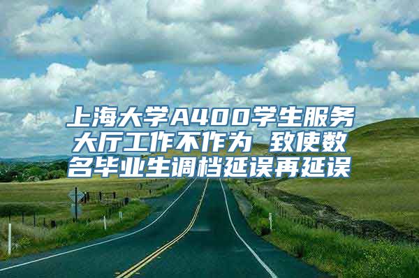 上海大学A400学生服务大厅工作不作为 致使数名毕业生调档延误再延误