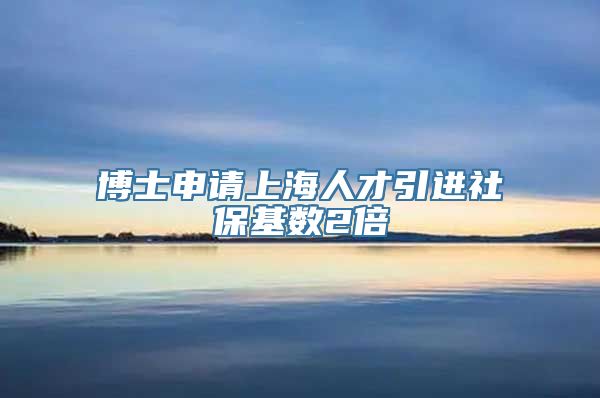 博士申请上海人才引进社保基数2倍