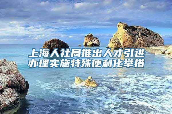 上海人社局推出人才引进办理实施特殊便利化举措