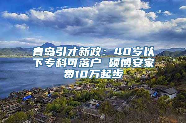 青岛引才新政：40岁以下专科可落户 硕博安家费10万起步