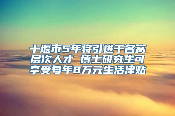 十堰市5年将引进千名高层次人才 博士研究生可享受每年8万元生活津贴