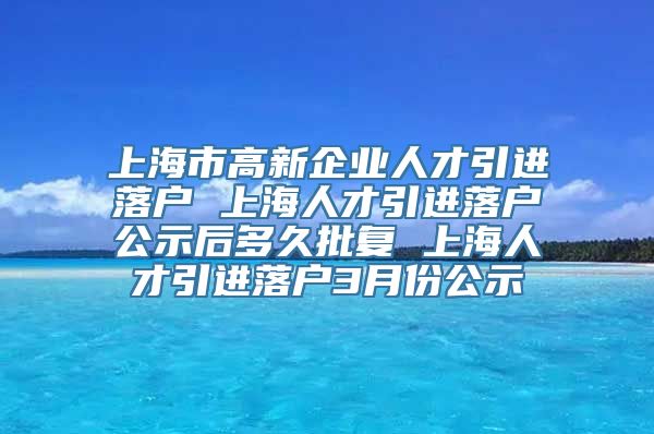 上海市高新企业人才引进落户 上海人才引进落户公示后多久批复 上海人才引进落户3月份公示