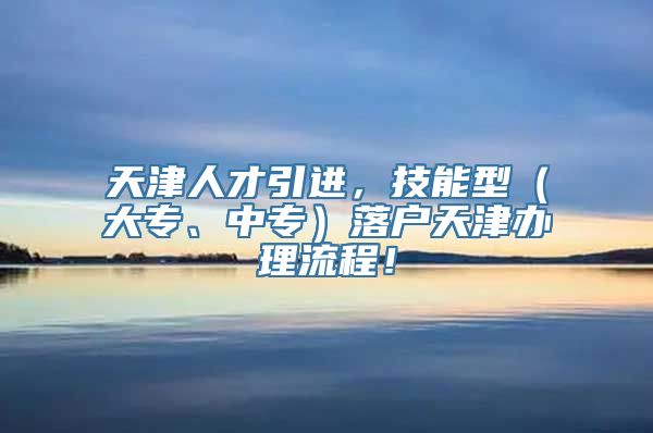 天津人才引进，技能型（大专、中专）落户天津办理流程！