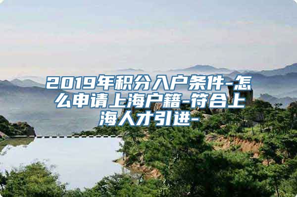 2019年积分入户条件-怎么申请上海户籍-符合上海人才引进-