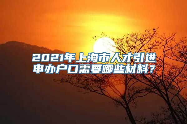 2021年上海市人才引进申办户口需要哪些材料？