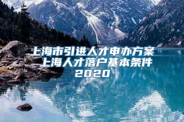 上海市引进人才申办方案 上海人才落户基本条件2020