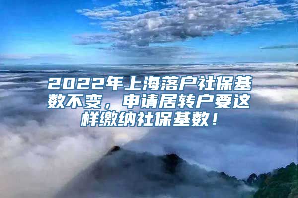 2022年上海落户社保基数不变，申请居转户要这样缴纳社保基数！