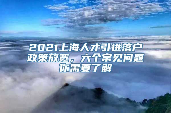 2021上海人才引进落户政策放宽，六个常见问题你需要了解