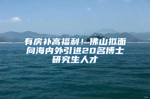 有房补高福利！佛山拟面向海内外引进20名博士研究生人才