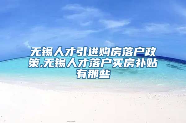 无锡人才引进购房落户政策,无锡人才落户买房补贴有那些