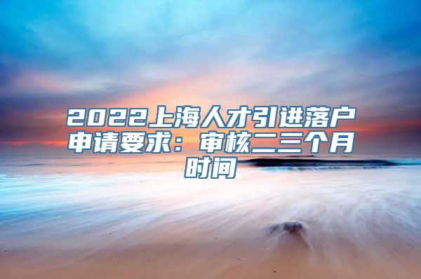 2022上海人才引进落户申请要求：审核二三个月时间