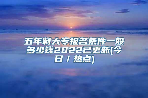 五年制大专报名条件一般多少钱2022已更新(今日／热点)