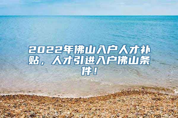 2022年佛山入户人才补贴，人才引进入户佛山条件！