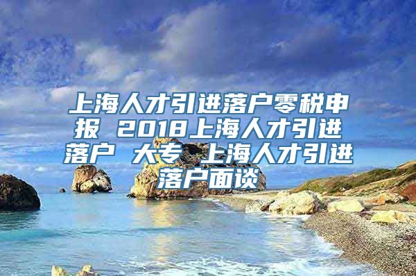 上海人才引进落户零税申报 2018上海人才引进落户 大专 上海人才引进落户面谈