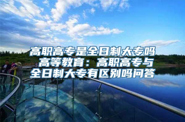 高职高专是全日制大专吗 高等教育：高职高专与全日制大专有区别吗问答