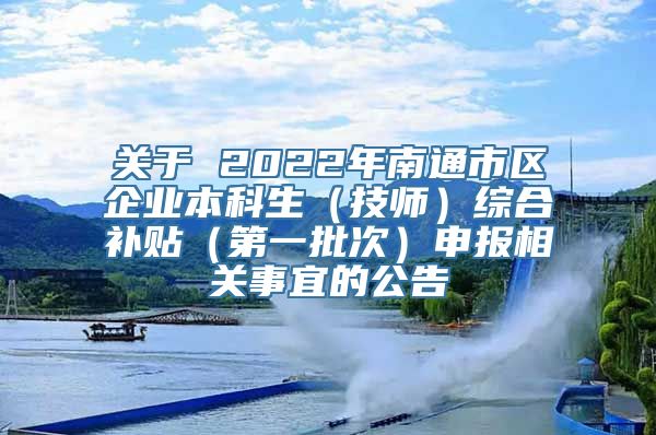 关于 2022年南通市区企业本科生（技师）综合补贴（第一批次）申报相关事宜的公告