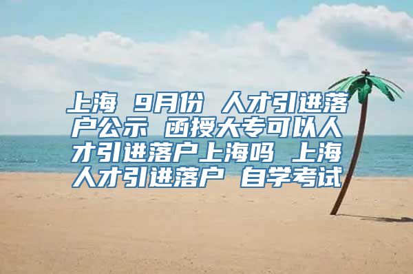 上海 9月份 人才引进落户公示 函授大专可以人才引进落户上海吗 上海人才引进落户 自学考试