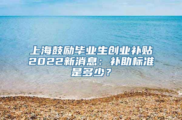 上海鼓励毕业生创业补贴2022新消息：补助标准是多少？