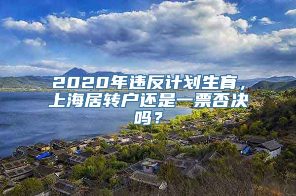 2020年违反计划生育，上海居转户还是一票否决吗？