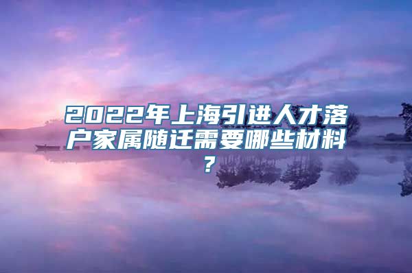 2022年上海引进人才落户家属随迁需要哪些材料？