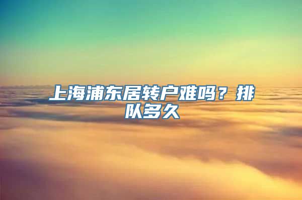 上海浦东居转户难吗？排队多久