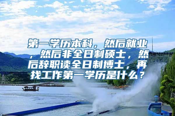 第一学历本科，然后就业，然后非全日制硕士，然后辞职读全日制博士，再找工作第一学历是什么？