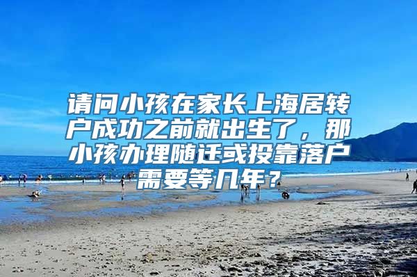 请问小孩在家长上海居转户成功之前就出生了，那小孩办理随迁或投靠落户需要等几年？