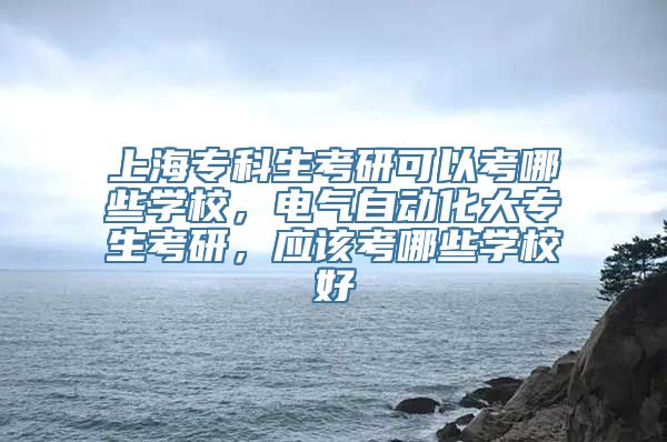 上海专科生考研可以考哪些学校，电气自动化大专生考研，应该考哪些学校好