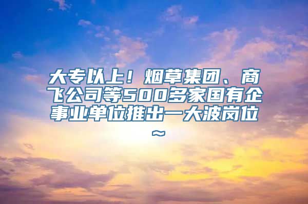 大专以上！烟草集团、商飞公司等500多家国有企事业单位推出一大波岗位～