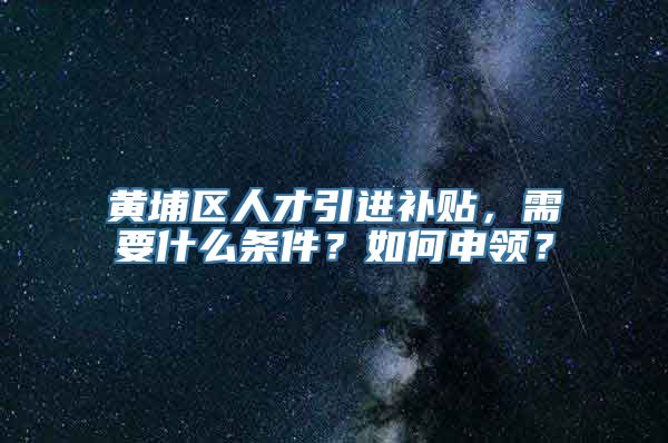 黄埔区人才引进补贴，需要什么条件？如何申领？