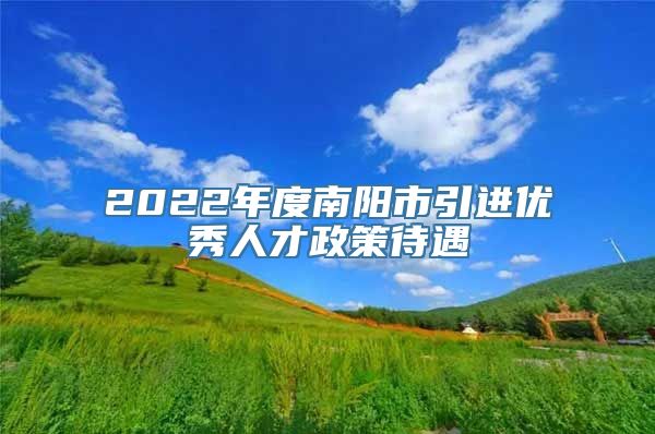 2022年度南阳市引进优秀人才政策待遇