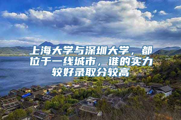 上海大学与深圳大学，都位于一线城市，谁的实力较好录取分较高