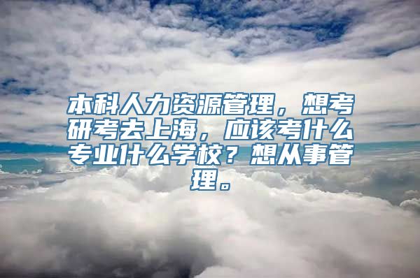 本科人力资源管理，想考研考去上海，应该考什么专业什么学校？想从事管理。