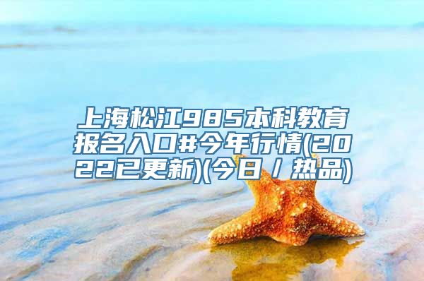 上海松江985本科教育报名入口#今年行情(2022已更新)(今日／热品)