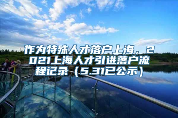 作为特殊人才落户上海，2021上海人才引进落户流程记录（5.31已公示）