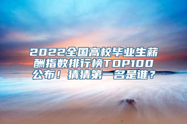 2022全国高校毕业生薪酬指数排行榜TOP100公布！猜猜第一名是谁？