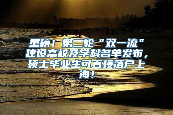 重磅！第二轮“双一流”建设高校及学科名单发布，硕士毕业生可直接落户上海！